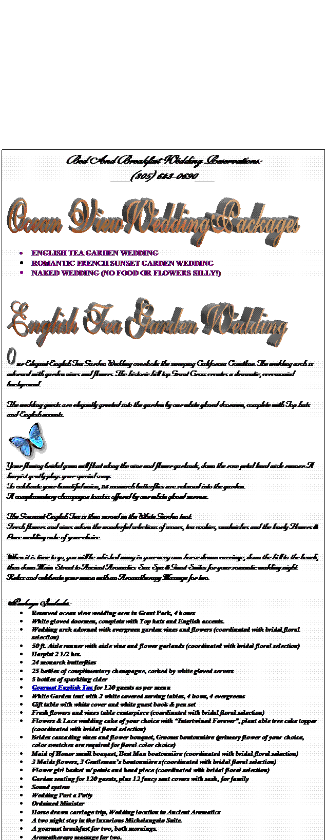 Text Box: Bed And Breakfast Wedding Reservations: 
___(805) 643-0690___

 
	ENGLISH TEA GARDEN WEDDING
	ROMANTIC FRENCH SUNSET GARDEN WEDDING 
	NAKED WEDDING (NO FOOD OR FLOWERS SILLY!)  


  
 ur Elegant English Tea Garden Wedding overlooks the sweeping California Coastline. The wedding arch is adorned with garden vines and flowers. The historic hill top Grant Cross creates a dramatic, ceremonial background.

The wedding guests are elegantly greeted into the garden by our white gloved doormen, complete with Top hats and English accents.
 
Your flowing bridal gown will float along the vine and flower garlands, down the rose petal lined aisle runner. A harpist gently plays your special songs.
To celebrate your beautiful union, 24 monarch butterflies are released into the garden. 
A complimentary champagne toast is offered by our white gloved servers.

The Gourmet English Tea is then served in the White Garden tent. 
Fresh flowers and vines adorn the wonderful selections of scones, tea cookies, sandwiches and the lovely Flowers & Lace wedding cake of your choice.

When it is time to go, you will be whisked away in your very own horse drawn carriage, down the hill to the beach, then down Main Street to Ancient Aromatics Sea Spa & Guest Suites for your romantic wedding night.
Relax and celebrate your union with an Aromatherapy Massage for two. 

Package Includes: 
	Reserved ocean view wedding area in Grant Park, 4 hours
	White gloved doormen, complete with Top hats and English accents.
	Wedding arch adorned with evergreen garden vines and flowers (coordinated with bridal floral selection) 
	50 ft. Aisle runner with aisle vine and flower garlands (coordinated with bridal floral selection)
	Harpist 2 1/2 hrs.
	24 monarch butterflies
	25 bottles of complimentary champagne, corked by white gloved servers
	5 bottles of sparkling cider
	Gourmet English Tea for 120 guests as per menu
	White Garden tent with 3 white covered serving tables, 4 bows, 4 evergreens
	Gift table with white cover and white guest book & pen set
	Fresh flowers and vines table centerpiece (coordinated with bridal floral selection)
	Flowers & Lace wedding cake of your choice with Intertwined Forever, plant able tree cake topper (coordinated with bridal floral selection) 
	Brides cascading vines and flower bouquet, Grooms boutonnire (primary flower of your choice, color swatches are required for floral color choice)
	Maid of Honor small bouquet, Best Man boutonnire (coordinated with bridal floral selection)
	3 Maids flowers, 3 Gentlemans boutonnire s(coordinated with bridal floral selection)
	Flower girl basket w/ petals and head piece (coordinated with bridal floral selection)
	Garden seating for 120 guests, plus 12 fancy seat covers with sash, for family
	Sound system
	Wedding Port a Potty
	Ordained Minister 
	Horse drawn carriage trip, Wedding location to Ancient Aromatics
	A two night stay in the luxurious Michelangelo Suite.
	A gourmet breakfast for two, both mornings.
	Aromatherapy massage for two.

Package price. $ 17,451.00 plus a 20 percent service gratuity charge
Site Cleanup deposit required





